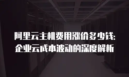 阿里云主机费用涨价多少钱：企业云成本波动的深度解析