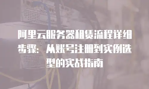 阿里云服务器租赁流程详细步骤：从账号注册到实例选型的实战指南