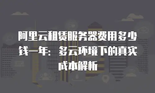 阿里云租赁服务器费用多少钱一年：多云环境下的真实成本解析