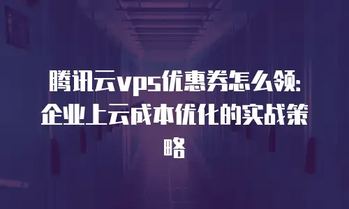 腾讯云vps优惠券怎么领：企业上云成本优化的实战策略