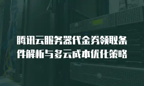 腾讯云服务器代金券领取条件解析与多云成本优化策略
