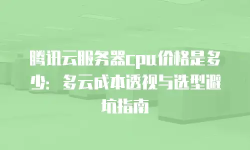 腾讯云服务器cpu价格是多少：多云成本透视与选型避坑指南