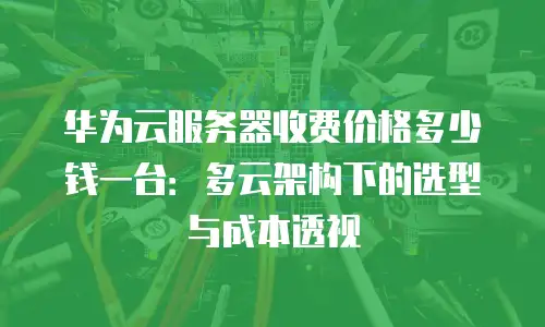 华为云服务器收费价格多少钱一台：多云架构下的选型与成本透视