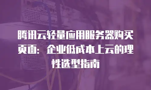 腾讯云轻量应用服务器购买页面：企业低成本上云的理性选型指南