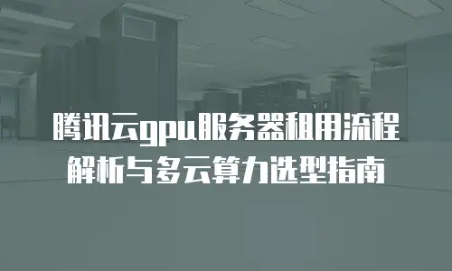腾讯云gpu服务器租用流程解析与多云算力选型指南