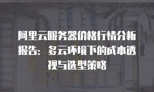阿里云服务器价格行情分析报告：多云环境下的成本透视与选型策略