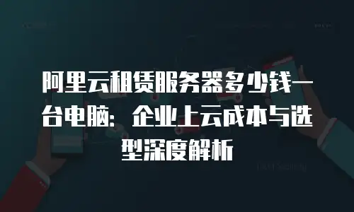 阿里云租赁服务器多少钱一台电脑：企业上云成本与选型深度解析
