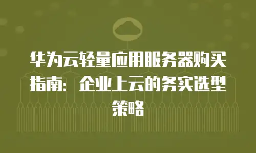 华为云轻量应用服务器购买指南：企业上云的务实选型策略