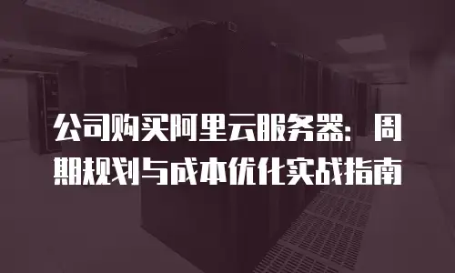 公司购买阿里云服务器：周期规划与成本优化实战指南