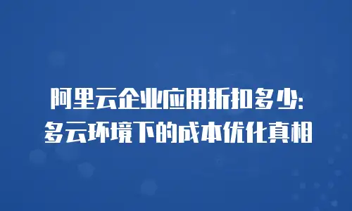 阿里云企业应用折扣多少：多云环境下的成本优化真相