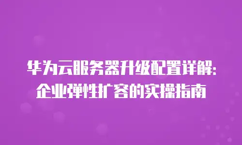 华为云服务器升级配置详解：企业弹性扩容的实操指南