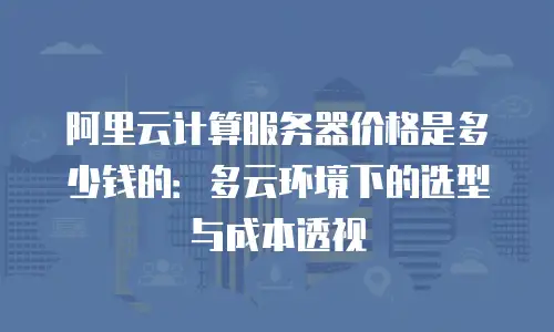 阿里云计算服务器价格是多少钱的：多云环境下的选型与成本透视