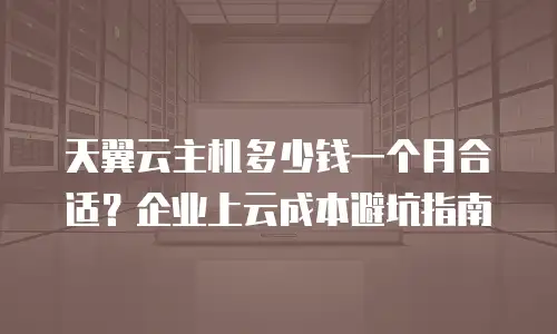 天翼云主机多少钱一个月合适？企业上云成本避坑指南