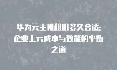 华为云主机租用多久合适：企业上云成本与效能的平衡之道