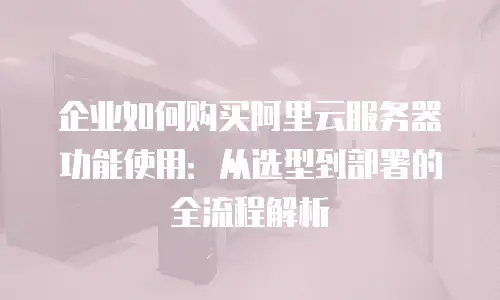 企业如何购买阿里云服务器功能使用：从选型到部署的全流程解析