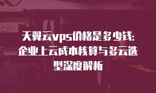 天翼云vps价格是多少钱：企业上云成本核算与多云选型深度解析