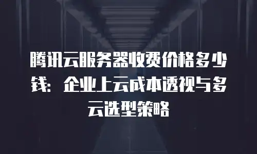腾讯云服务器收费价格多少钱：企业上云成本透视与多云选型策略