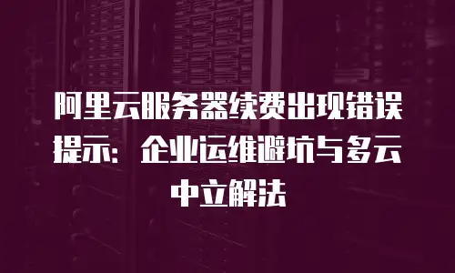 阿里云服务器续费出现错误提示：企业运维避坑与多云中立解法