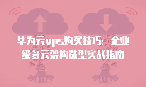 华为云vps购买技巧：企业级多云架构选型实战指南