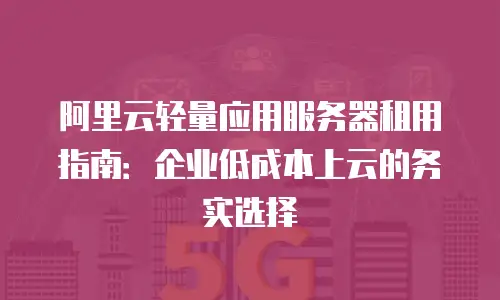 阿里云轻量应用服务器租用指南：企业低成本上云的务实选择
