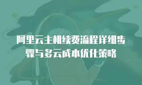阿里云主机续费流程详细步骤与多云成本优化策略