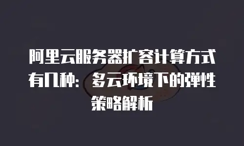 阿里云服务器扩容计算方式有几种：多云环境下的弹性策略解析