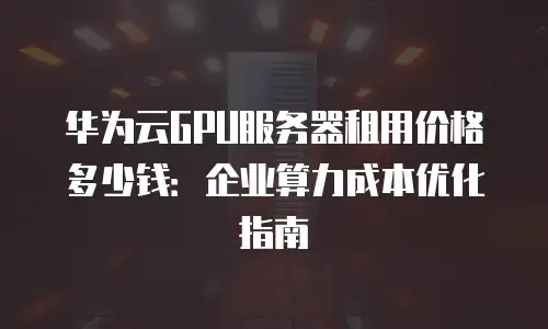 华为云GPU服务器租用价格多少钱：企业算力成本优化指南