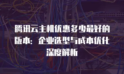 腾讯云主机优惠多少最好的版本：企业选型与成本优化深度解析
