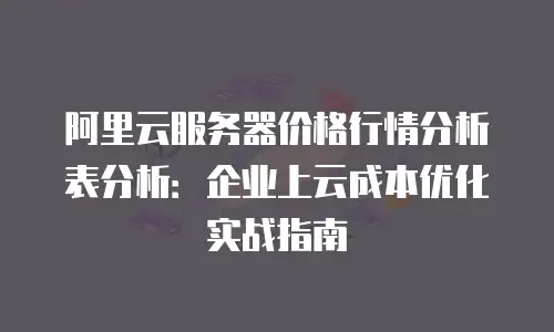 阿里云服务器价格行情分析表分析：企业上云成本优化实战指南