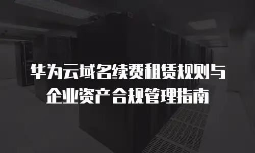 华为云域名续费租赁规则与企业资产合规管理指南