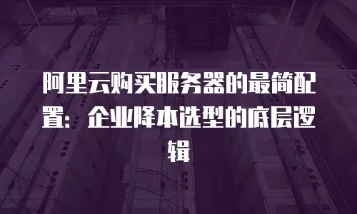 阿里云购买服务器的最简配置：企业降本选型的底层逻辑
