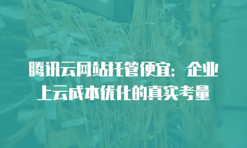 腾讯云网站托管便宜：企业上云成本优化的真实考量