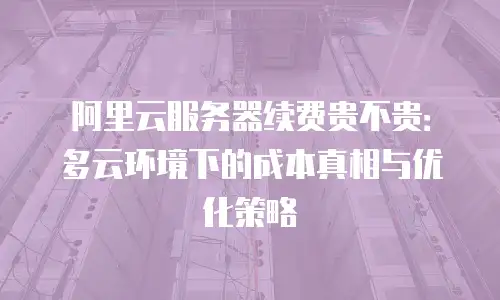 阿里云服务器续费贵不贵：多云环境下的成本真相与优化策略