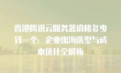香港腾讯云服务器价格多少钱一个：企业出海选型与成本优化全解析