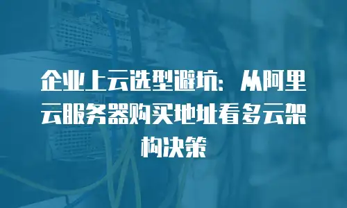 企业上云选型避坑：从阿里云服务器购买地址看多云架构决策