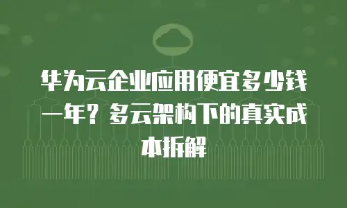 华为云企业应用便宜多少钱一年？多云架构下的真实成本拆解
