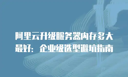 阿里云升级服务器内存多大最好：企业级选型避坑指南
