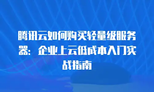 腾讯云如何购买轻量级服务器：企业上云低成本入门实战指南