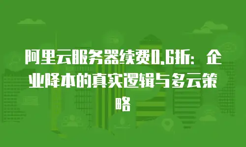 阿里云服务器续费0.6折：企业降本的真实逻辑与多云策略