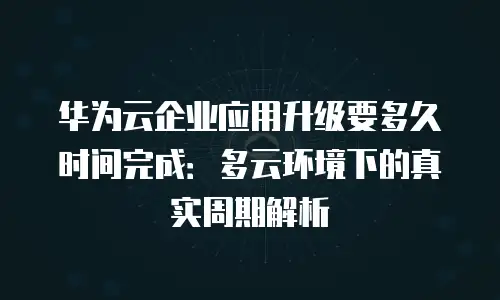 华为云企业应用升级要多久时间完成：多云环境下的真实周期解析