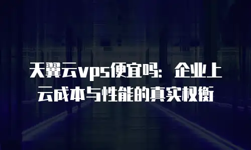 天翼云vps便宜吗：企业上云成本与性能的真实权衡