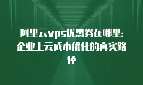 阿里云vps优惠券在哪里：企业上云成本优化的真实路径