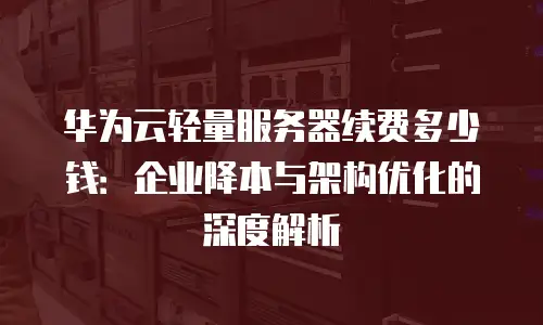 华为云轻量服务器续费多少钱：企业降本与架构优化的深度解析
