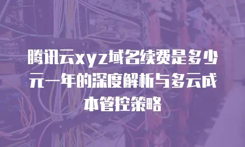 腾讯云xyz域名续费是多少元一年的深度解析与多云成本管控策略