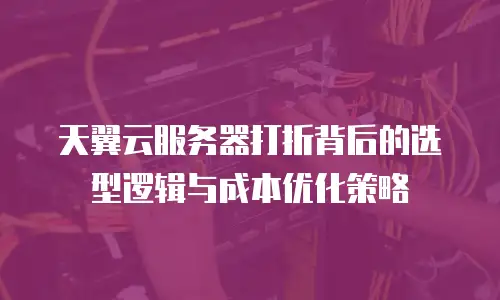 天翼云服务器打折背后的选型逻辑与成本优化策略