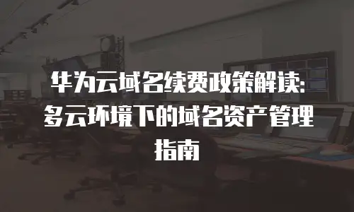 华为云域名续费政策解读：多云环境下的域名资产管理指南