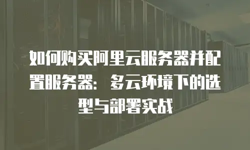 如何购买阿里云服务器并配置服务器：多云环境下的选型与部署实战