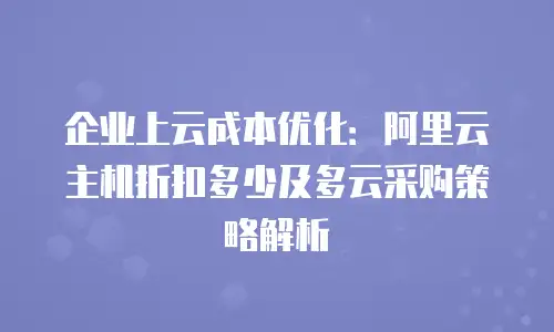 企业上云成本优化：阿里云主机折扣多少及多云采购策略解析