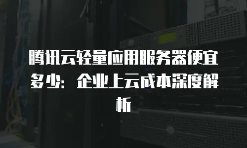 腾讯云轻量应用服务器便宜多少：企业上云成本深度解析