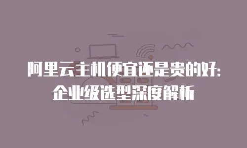 阿里云主机便宜还是贵的好：企业级选型深度解析